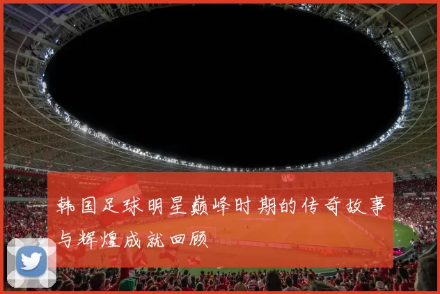 韩国足球明星巅峰时期的传奇故事与辉煌成就回顾