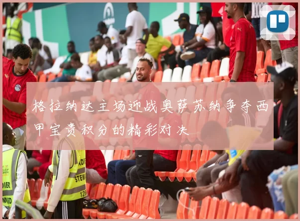 格拉纳达主场迎战奥萨苏纳争夺西甲宝贵积分的精彩对决