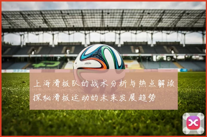 上海滑板队的战术分析与热点解读探秘滑板运动的未来发展趋势