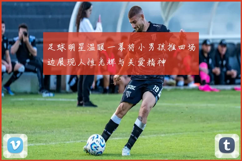 足球明星温暖一幕将小男孩推回场边展现人性光辉与关爱精神