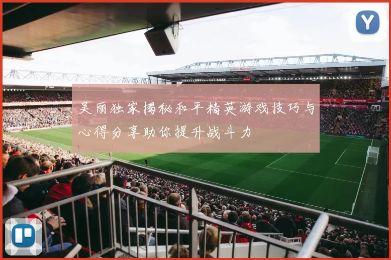 吴丽独家揭秘和平精英游戏技巧与心得分享助你提升战斗力