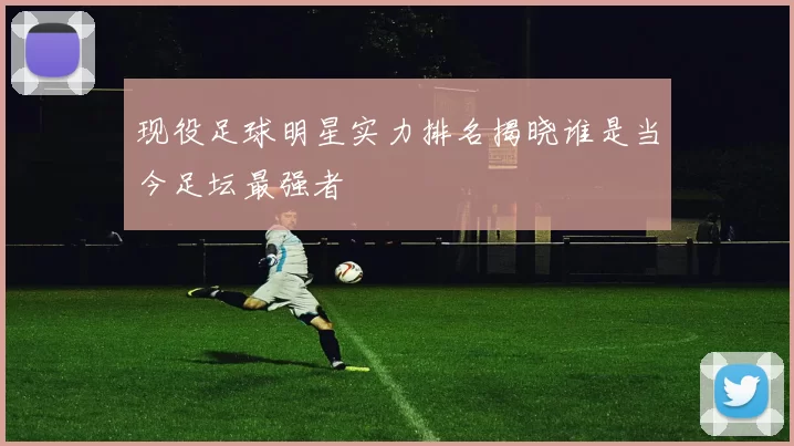 现役足球明星实力排名揭晓谁是当今足坛最强者